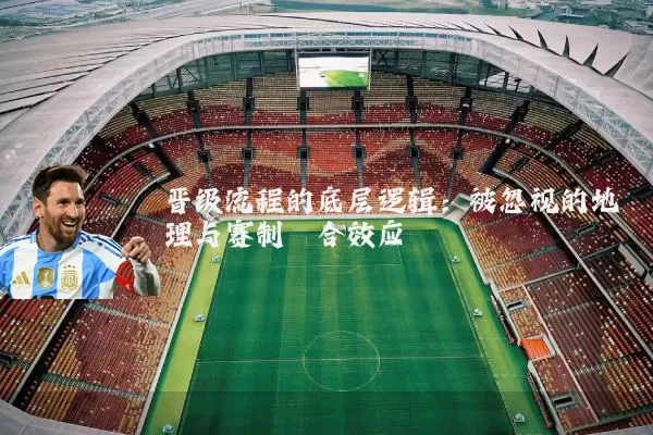 晋级流程的底层逻辑:被忽视的地理与赛制耦合效应