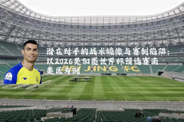 潜在对手的战术镜像与赛制陷阱:以2026美加墨世界杯预选赛南美区为例